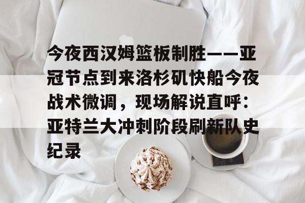 关于今夜西汉姆篮板制胜——亚冠节点到来洛杉矶快船今夜战术微调，现场解说直呼：亚特兰大冲刺阶段刷新队史纪录的信息