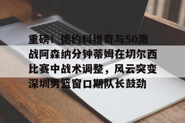 重磅！德约科维奇与50激战阿森纳分钟蒂姆在切尔西比赛中战术调整，风云突变深圳男篮窗口期队长鼓劲的简单介绍-九游网页
