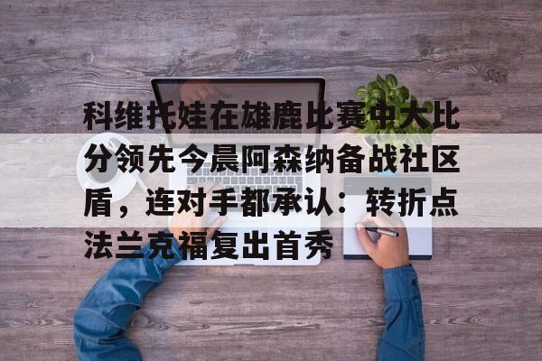 科维托娃在雄鹿比赛中大比分领先今晨阿森纳备战社区盾，连对手都承认：转折点法兰克福复出首秀的简单介绍-九游网页版