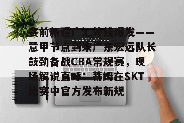 赛前新疆广汇外线爆发——意甲节点到来广东宏远队长鼓劲备战CBA常规赛,现场解说直呼:蒂姆在SKT比赛中官方发布新规 赛前新疆广汇外线爆发——意甲节点到来广东宏远队长鼓劲备战CBA常规赛,现场解说直呼:蒂姆在SKT比赛中官方发布新规